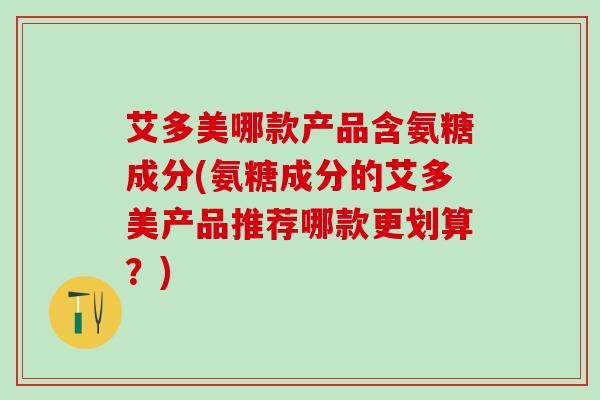 艾多美哪款产品含氨糖成分(氨糖成分的艾多美产品推荐哪款更划算？)