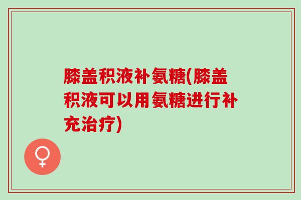 膝盖积液补氨糖(膝盖积液可以用氨糖进行补充治疗)