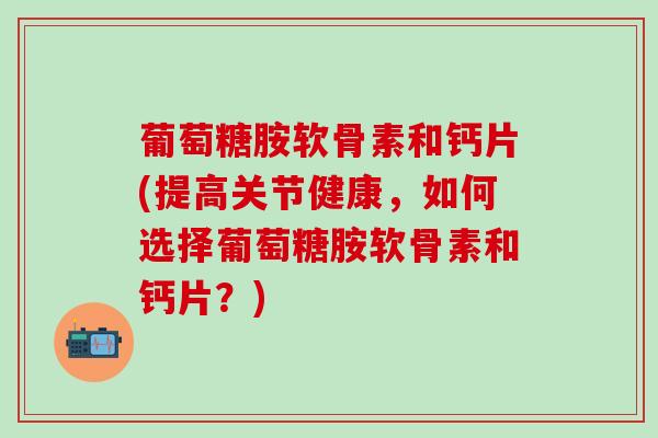 葡萄糖胺软骨素和钙片(提高关节健康,如何选择葡萄糖胺软骨素和钙片?) 葡萄糖胺软骨素和钙片(提高关节健康,如何选择葡萄糖胺软骨素和钙片?)
