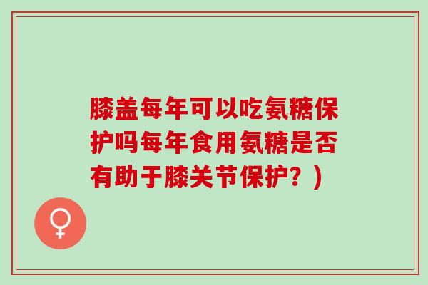 膝盖每年可以吃氨糖保护吗每年食用氨糖是否有助于膝关节保护？)