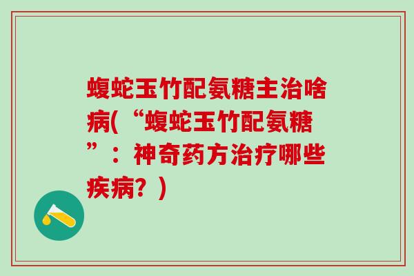 蝮蛇玉竹配氨糖主啥(“蝮蛇玉竹配氨糖”:神奇药方哪些?) 蝮蛇玉竹配氨糖主啥(“蝮蛇玉竹配氨糖”:神奇药方哪些?)