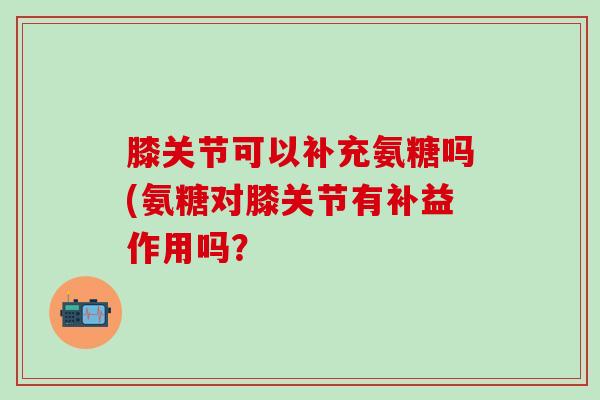 膝关节可以补充氨糖吗(氨糖对膝关节有补益作用吗？