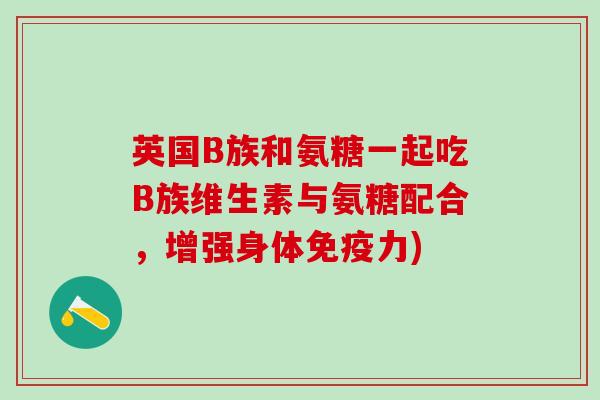 英国B族和氨糖一起吃B族维生素与氨糖配合，增强身体免疫力)