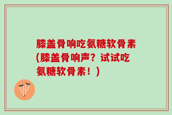 膝盖骨响吃氨糖软骨素(膝盖骨响声？试试吃氨糖软骨素！)