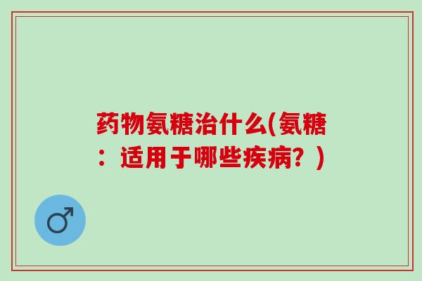 药物氨糖治什么(氨糖：适用于哪些疾病？)