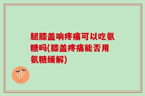 腿膝盖响疼痛可以吃氨糖吗(膝盖疼痛能否用氨糖缓解)
