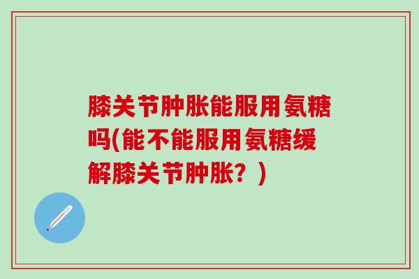 膝关节肿胀能服用氨糖吗(能不能服用氨糖缓解膝关节肿胀？)