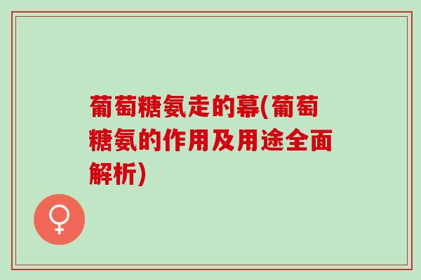 葡萄糖氨走的幕(葡萄糖氨的作用及用途全面解析)