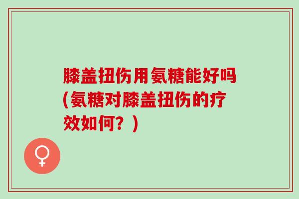 膝盖扭伤用氨糖能好吗(氨糖对膝盖扭伤的疗效如何？)
