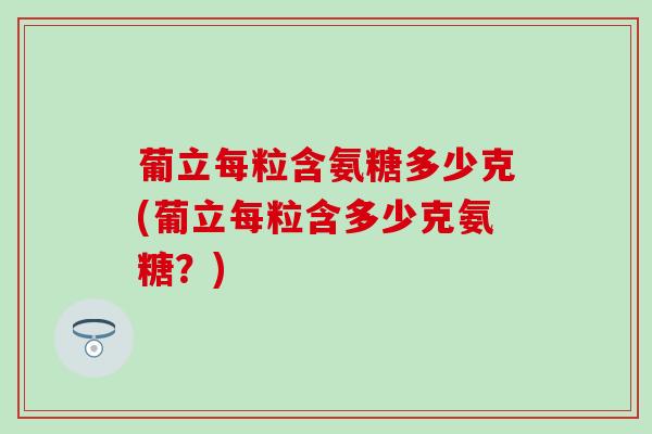 葡立每粒含氨糖多少克(葡立每粒含多少克氨糖？)