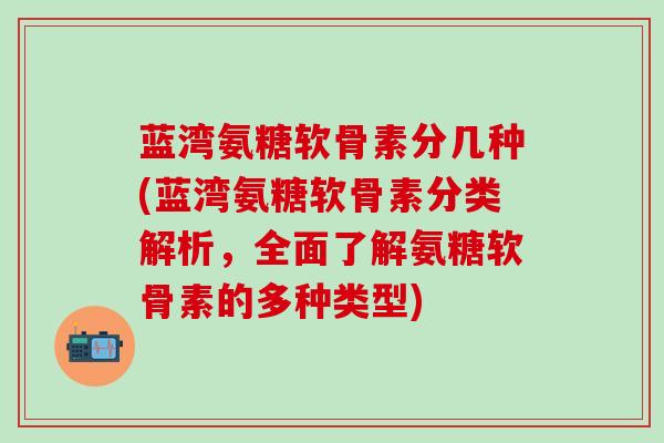 蓝湾氨糖软骨素分几种(蓝湾氨糖软骨素分类解析，全面了解氨糖软骨素的多种类型)