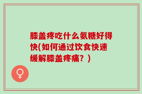膝盖疼吃什么氨糖好得快(如何通过饮食快速缓解膝盖疼痛？)