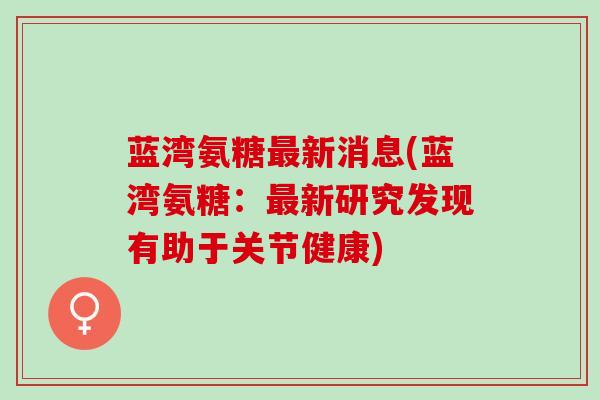 蓝湾氨糖最新消息(蓝湾氨糖：最新研究发现有助于关节健康)