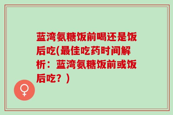 蓝湾氨糖饭前喝还是饭后吃(最佳吃药时间解析：蓝湾氨糖饭前或饭后吃？)