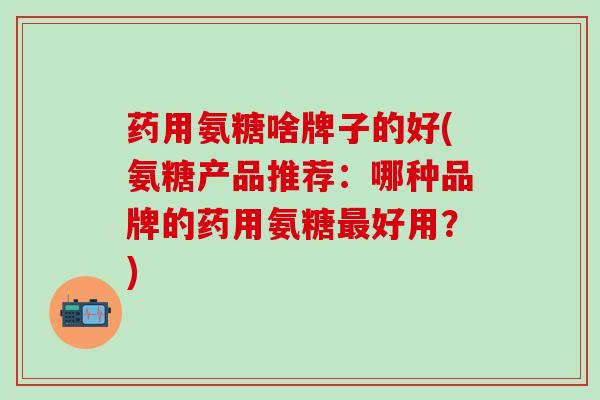 药用氨糖啥牌子的好(氨糖产品推荐：哪种品牌的药用氨糖最好用？)