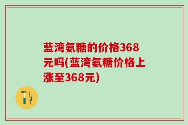 蓝湾氨糖的价格368元吗(蓝湾氨糖价格上涨至368元)