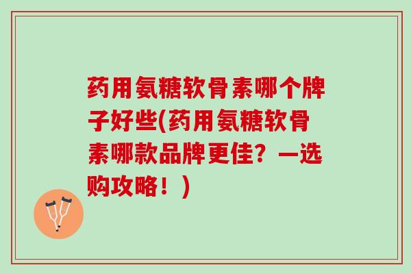 药用氨糖软骨素哪个牌子好些(药用氨糖软骨素哪款品牌更佳？—选购攻略！)