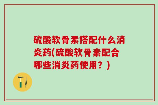 硫酸软骨素搭配什么消炎药(硫酸软骨素配合哪些消炎药使用？)