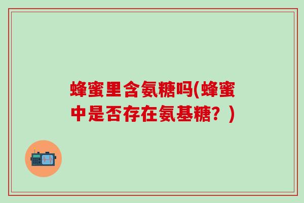蜂蜜里含氨糖吗(蜂蜜中是否存在氨基糖？)