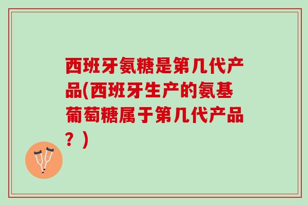 西班牙氨糖是第几代产品(西班牙生产的氨基葡萄糖属于第几代产品？)