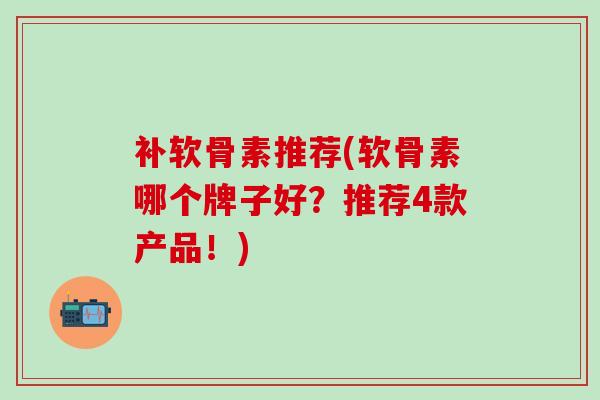 补软骨素推荐(软骨素哪个牌子好？推荐4款产品！)