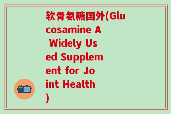 软骨氨糖国外(Glucosamine A Widely Used Supplement for Joint Health)