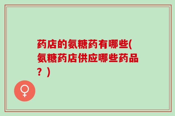 药店的氨糖药有哪些(氨糖药店供应哪些药品？)