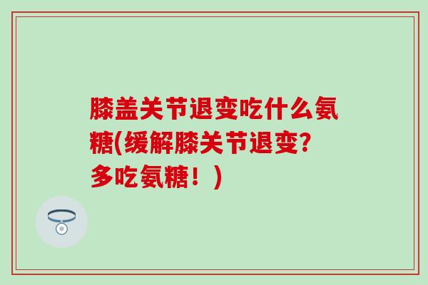 膝盖关节退变吃什么氨糖(缓解膝关节退变？多吃氨糖！)