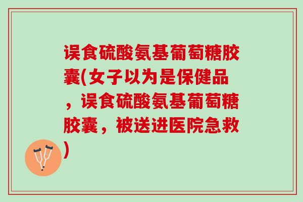 误食硫酸氨基葡萄糖胶囊(女子以为是保健品，误食硫酸氨基葡萄糖胶囊，被送进医院急救)