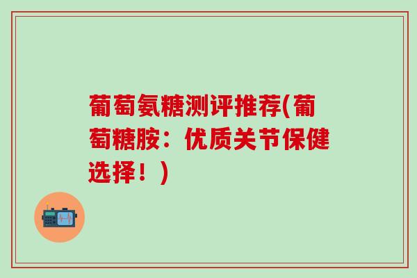 葡萄氨糖测评推荐(葡萄糖胺：优质关节保健选择！)