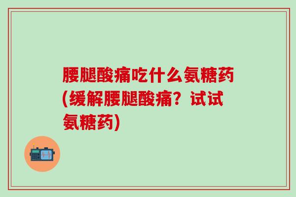 腰腿酸痛吃什么氨糖药(缓解腰腿酸痛？试试氨糖药)