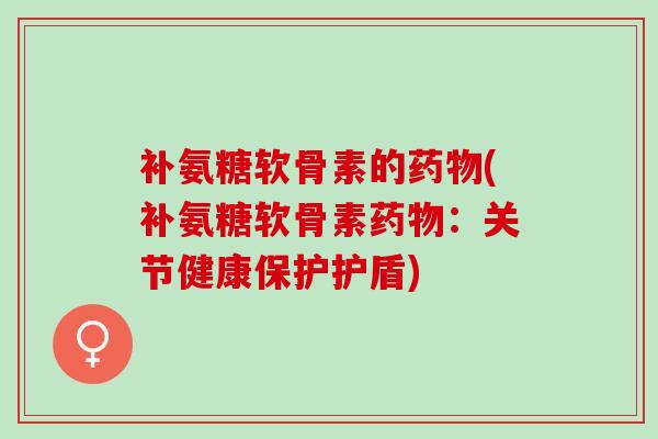 补氨糖软骨素的药物(补氨糖软骨素药物：关节健康保护护盾)