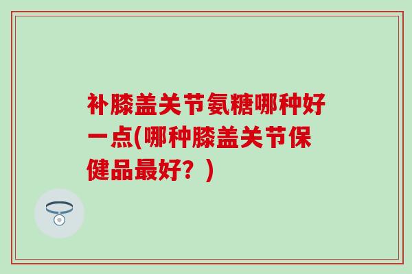 补膝盖关节氨糖哪种好一点(哪种膝盖关节保健品最好？)