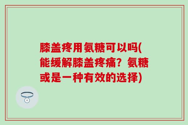 膝盖疼用氨糖可以吗(能缓解膝盖疼痛？氨糖或是一种有效的选择)