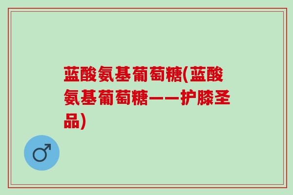 蓝酸氨基葡萄糖(蓝酸氨基葡萄糖——护膝圣品) 蓝酸氨基葡萄糖(蓝酸氨基葡萄糖——护膝圣品)