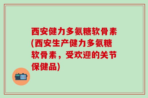 西安健力多氨糖软骨素(西安生产健力多氨糖软骨素，受欢迎的关节保健品)