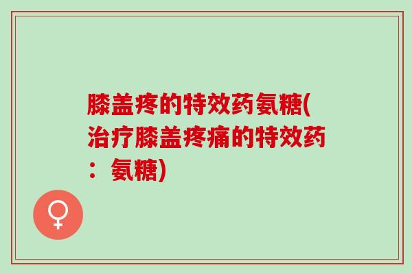 膝盖疼的特效药氨糖(治疗膝盖疼痛的特效药：氨糖)