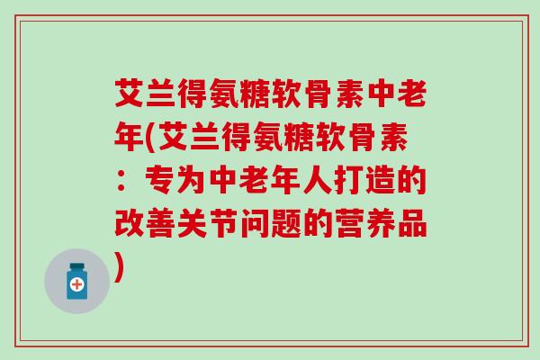 艾兰得氨糖软骨素中老年(艾兰得氨糖软骨素：专为中老年人打造的改善关节问题的营养品)