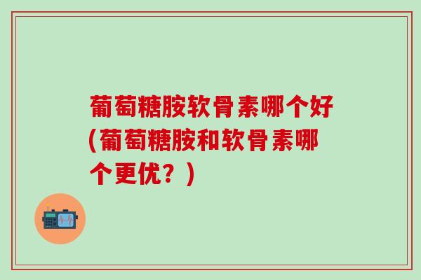 葡萄糖胺软骨素哪个好(葡萄糖胺和软骨素哪个更优？)