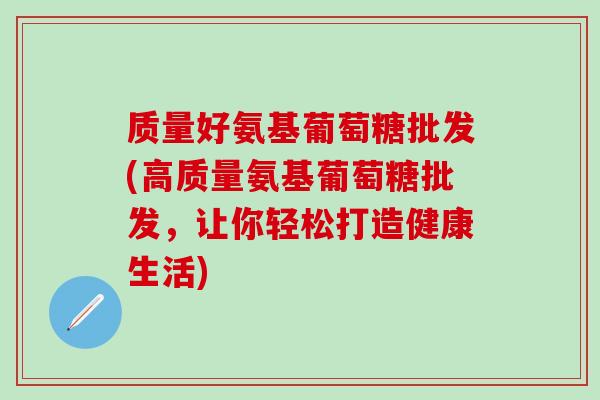 质量好氨基葡萄糖批发(高质量氨基葡萄糖批发，让你轻松打造健康生活)