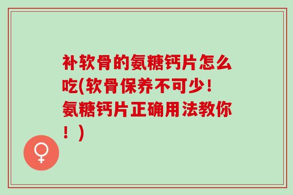 补软骨的氨糖钙片怎么吃(软骨保养不可少！氨糖钙片正确用法教你！)