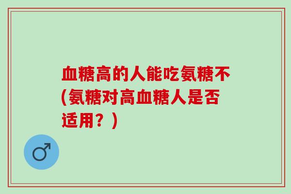 血糖高的人能吃氨糖不(氨糖对高血糖人是否适用？)