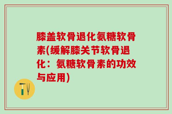 膝盖软骨退化氨糖软骨素(缓解膝关节软骨退化：氨糖软骨素的功效与应用)