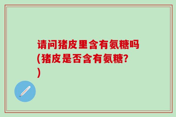 请问猪皮里含有氨糖吗(猪皮是否含有氨糖？)