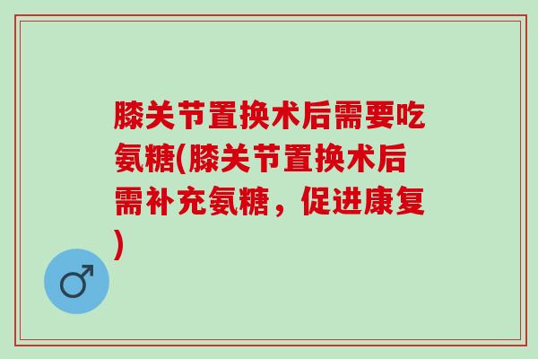 膝关节置换术后需要吃氨糖(膝关节置换术后需补充氨糖，促进康复)