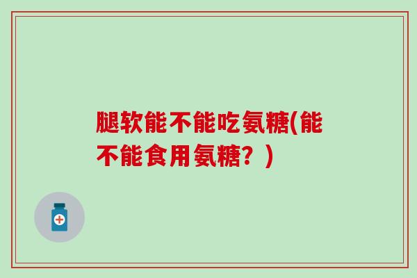 腿软能不能吃氨糖(能不能食用氨糖？)