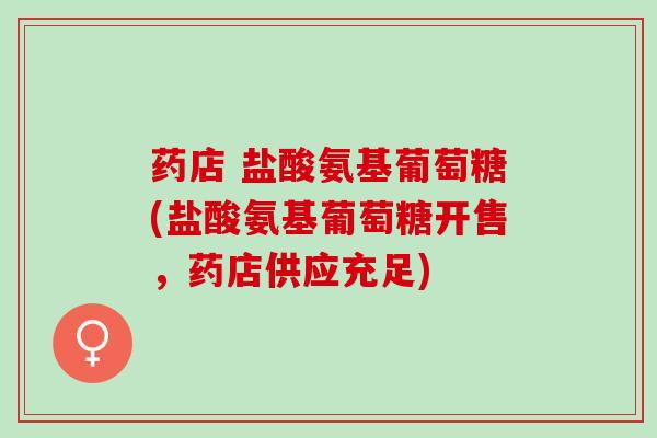 药店 盐酸氨基葡萄糖(盐酸氨基葡萄糖开售，药店供应充足)