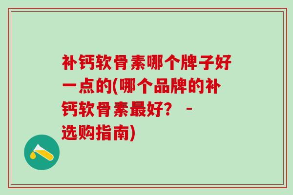 补钙软骨素哪个牌子好一点的(哪个品牌的补钙软骨素最好？ - 选购指南)