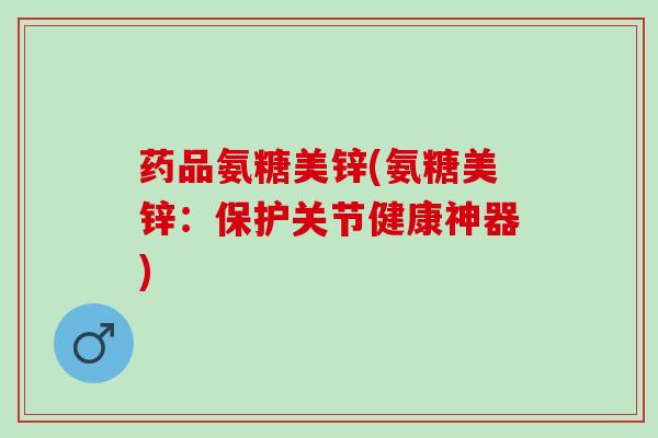 药品氨糖美锌(氨糖美锌：保护关节健康神器)