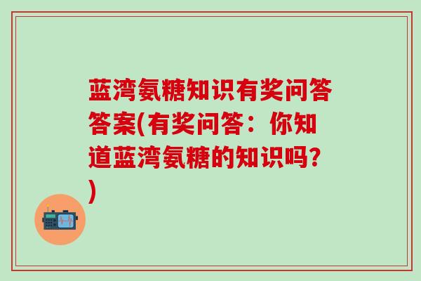 蓝湾氨糖知识有奖问答答案(有奖问答：你知道蓝湾氨糖的知识吗？)